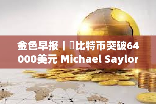 金色早報丨?比特幣突破64000美元 Michael Saylor個人財富三天暴漲7億美元