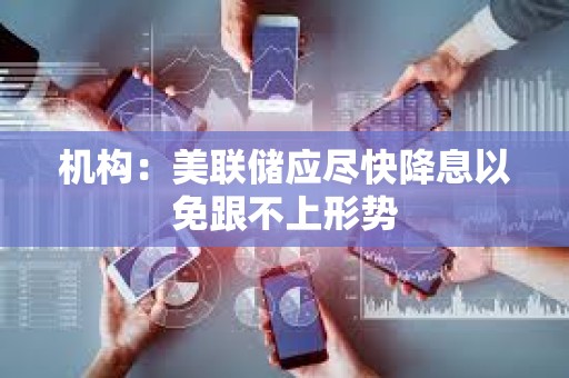 機構：美聯儲應盡快降息以免跟不上形勢