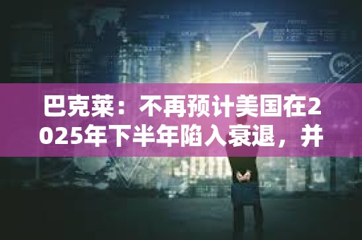 巴克萊：不再預計美國在2025年下半年陷入衰退，并上調了經濟增長預期