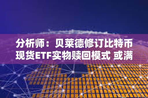 分析師：貝萊德修訂比特幣現(xiàn)貨ETF實(shí)物贖回模式 或滿(mǎn)足SEC要求